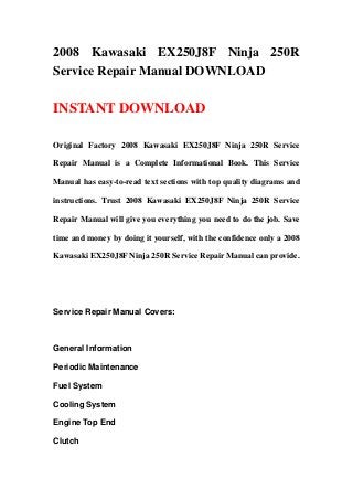 2008 Kawasaki EX250J8F Ninja 250R
Service Repair Manual DOWNLOAD
INSTANT DOWNLOAD
Original Factory 2008 Kawasaki EX250J8F Ninja 250R Service
Repair Manual is a Complete Informational Book. This Service
Manual has easy-to-read text sections with top quality diagrams and
instructions. Trust 2008 Kawasaki EX250J8F Ninja 250R Service
Repair Manual will give you everything you need to do the job. Save
time and money by doing it yourself, with the confidence only a 2008
Kawasaki EX250J8F Ninja 250R Service Repair Manual can provide.
Service Repair Manual Covers:
General Information
Periodic Maintenance
Fuel System
Cooling System
Engine Top End
Clutch
 