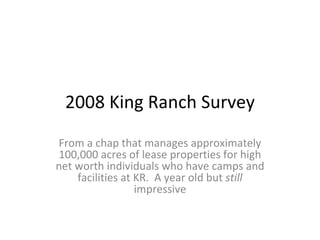 2008 King Ranch Survey From a chap that manages approximately 100,000 acres of lease properties for high net worth individuals who have camps and facilities at KR.  A year old but  still  impressive 