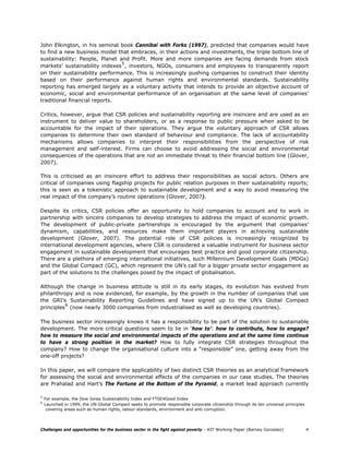 John Elkington, in his seminal book Cannibal with Forks (1997), predicted that companies would have
to find a new business model that embraces, in their actions and investments, the triple bottom line of
sustainability: People, Planet and Profit. More and more companies are facing demands from stock
                                5
markets’ sustainability indexes , investors, NGOs, consumers and employees to transparently report
on their sustainability performance. This is increasingly pushing companies to construct their identity
based on their performance against human rights and environmental standards. Sustainability
reporting has emerged largely as a voluntary activity that intends to provide an objective account of
economic, social and environmental performance of an organisation at the same level of companies’
traditional financial reports.

Critics, however, argue that CSR policies and sustainability reporting are insincere and are used as an
instrument to deliver value to shareholders, or as a response to public pressure when asked to be
accountable for the impact of their operations. They argue the voluntary approach of CSR allows
companies to determine their own standard of behaviour and compliance. The lack of accountability
mechanisms allows companies to interpret their responsibilities from the perspective of risk
management and self-interest. Firms can choose to avoid addressing the social and environmental
consequences of the operations that are not an immediate threat to their financial bottom line (Glover,
2007).

This is criticised as an insincere effort to address their responsibilities as social actors. Others are
critical of companies using flagship projects for public relation purposes in their sustainability reports;
this is seen as a tokenistic approach to sustainable development and a way to avoid measuring the
real impact of the company’s routine operations (Glover, 2007).

Despite its critics, CSR policies offer an opportunity to hold companies to account and to work in
partnership with sincere companies to develop strategies to address the impact of economic growth.
The development of public-private partnerships is encouraged by the argument that companies’
dynamism, capabilities, and resources make them important players in achieving sustainable
development (Glover, 2007). The potential role of CSR policies is increasingly recognized by
international development agencies, where CSR is considered a valuable instrument for business sector
engagement in sustainable development that encourages best practice and good corporate citizenship.
There are a plethora of emerging international initiatives, such Millennium Development Goals (MDGs)
and the Global Compact (GC), which represent the UN’s call for a bigger private sector engagement as
part of the solutions to the challenges posed by the impact of globalisation.

Although the change in business attitude is still in its early stages, its evolution has evolved from
philanthropy and is now evidenced, for example, by the growth in the number of companies that use
the GRI’s Sustainability Reporting Guidelines and have signed up to the UN’s Global Compact
          6
principles (now nearly 3000 companies from industrialised as well as developing countries).

The business sector increasingly knows it has a responsibility to be part of the solution to sustainable
development. The more critical questions seem to lie in ‘how to’: how to contribute, how to engage?
how to measure the social and environmental impacts of the operations and at the same time continue
to have a strong position in the market? How to fully integrate CSR strategies throughout the
company? How to change the organisational culture into a “responsible” one, getting away from the
one-off projects?

In this paper, we will compare the applicability of two distinct CSR theories as an analytical framework
for assessing the social and environmental effects of the companies in our case studies. The theories
are Prahalad and Hart’s The Fortune at the Bottom of the Pyramid, a market lead approach currently

5
    For example, the Dow Jones Sustainability Index and FTSE4Good Index
6
    Launched in 1999, the UN-Global Compact seeks to promote responsible corporate citizenship through its ten universal principles
     covering areas such as human rights, labour standards, environment and anti-corruption.




Challenges and opportunities for the business sector in the fight against poverty – KIT Working Paper (Barney Gonzalez)               4
 