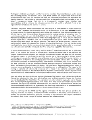 Meetings are held each year to plan each harvest and to negotiate the price and discuss quality issues,
the harvesting process, and delivery. Natura staff, MMIB leaders, the 10 producers involved in the
production of the plant root, and staff from the other two companies participate in the negotiation and
planning meetings. The inclusion of representatives from all parties involved in the process is part of
Natura’s transparency policy. Their aim is to transparently negotiate price, establish clear
responsibilities, and to reinforce the interdependencies that all would be affected if one of the
organisations involved does not respond as agreed.

A women’s association leader acknowledged that there may be an small element of exploitation in the
                14
final price paid . However, for her and the group, this is balanced out by the many perceived benefits
of the partnership. The trading relationship with Natura has meant that those 10 members have been
able to improve their living conditions (improvements to housing, access to education, etc). The
women’s association has been able to build their own site with the payments received from selling
their stories and photos to the companies for the marketing of products as part of Natura’s intellectual
property rights policy. Antonia da Silva, the founding leader of the group, claims that the benefits of
the relationship with Natura are not only economic. The lives of the whole group are changing; they
are increasingly aware of the value of the Amazon forest and its biodiversity. This was changed by the
knowledge being shared by the company. Antonia also thinks the group has been able to consolidate
and achieve more in a shorter time due to the three companies’ support for their activities.

                                                                                 15
An impact assessment study carried out by Instituto Peabiru for Natura concluded that in general the
impact of the relation was positive in income terms. However the small scale of the operation was
creating intra-community inequality and the group empowerment process was weak e.g. the group did
not have the capacity to coordinate their activities with the rest of the community, to demand services
from the government, or to respond to external threats, such as the impact of increasing migration on
the deforestation of the island (the island population increased by 250% between 2001 and 2005). The
group lacked knowledge of intellectual property rights and the environment, they lacked property titles
and were continuing to use less effective traditional agricultural practices persistently. Shortly after,
Natura sponsored the Instituto Peabiru to support the group with a leadership development project to
empower women and youths to participate in the development of public policies. The impact of this
training on women’s self-esteem and awareness can be noted by the women’s association leaders.
Among possible indicators is the reduction of cases of gender based violence. Violence against women
is widespread in the area and MMIB is planning to make the theme a focus of action in the near future.

Maria and Sonia, two of the producers, tell that the quality of life is better since they started to harvest
the priprioca plant as they have been able to afford more and to improve the houses, buy furniture,
and provide education for the children. The priprioca is harvested only once a year, the rest of the year
Maria and Sonia plant vegetables as they have always done. This activity provides the regular income
needed for the day to day expenses. Maria and Sonia also identified as a positive result the fact that
their husbands have now joined the organisation and are actively participating in all activities including
workshops run by the women’s association on gender, citizenship, rights, etc.

Natura is working with the MMIB on the organic certification of the plant product (paid by the
                                                                                              16
company). Both are also working on an environmental assessment of the nearby secondary forest to
identify new potential biodiversity products. According to the technician the organic certification
process may bring further changes as hygiene standards will have to improve.




14
     Price was the argument of the local NGO for braking relations with MMIB.
15
     Instituto Peabiru’s mission is: “Generate value for the Amazonia biosocial diversity conservation”. Peabiru works with the
     establishment of bridges between the private sector, non-profit organizations and traditional rural communities.
16
     Priprioca is planted in small canters. It is not available in the wild.




Challenges and opportunities for the business sector in the fight against poverty – KIT Working Paper (Barney Gonzalez)           11
 