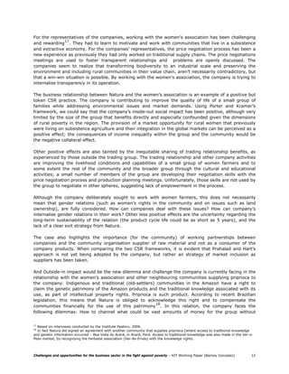 For the representatives of the companies, working with the women’s association has been challenging
                17
and rewarding . They had to learn to motivate and work with communities that live in a subsistence
and extractive economy. For the companies’ representatives, the price negotiation process has been a
new experience as previously they had only worked on traditional supply chains. The price negotiations
meetings are used to foster transparent relationships and problems are openly discussed. The
companies seem to realize that transforming biodiversity to an industrial scale and preserving the
environment and including rural communities in their value chain, aren’t necessarily contradictory, but
that a win-win situation is possible. By working with the women’s association, the company is trying to
internalise transparency in its operation.

The business relationship between Natura and the women’s association is an example of a positive but
token CSR practice. The company is contributing to improve the quality of life of a small group of
families while addressing environmental issues and market demands. Using Porter and Kramer’s
framework, we could say that the company’s inside-out social impact has been positive, although very
limited by the size of the group that benefits directly and especially confounded given the dimensions
of rural poverty in the region. The provision of a market opportunity for rural women that previously
were living on subsistence agriculture and their integration in the global markets can be perceived as a
positive effect; the consequences of income inequality within the group and the community would be
the negative collateral effect.

Other positive effects are also tainted by the inequitable sharing of trading relationship benefits, as
experienced by those outside the trading group. The trading relationship and other company activities
are improving the livelihood conditions and capabilities of a small group of women farmers and to
some extent the rest of the community and the broader group through the cultural and educational
activities; a small number of members of the group are developing their negotiation skills with the
price negotiation process and production planning meetings. Unfortunately, those skills are not used by
the group to negotiate in other spheres, suggesting lack of empowerment in the process.

Although the company deliberately sought to work with women farmers, this does not necessarily
mean that gender relations (such as women’s rights in the community and on issues such as land
ownership), are fully considered. How can companies deal with these issues? How can company’s
internalise gender relations in their work? Other less positive effects are the uncertainty regarding the
long-term sustainability of the relation (the product cycle life could be as short as 5 years), and the
lack of a clear exit strategy from Natura.

The case also highlights the importance (for the community) of working partnerships between
companies and the community organisation supplier of raw material and not as a consumer of the
company products. When comparing the two CSR frameworks, it is evident that Prahalad and Hart’s
approach is not yet being adopted by the company, but rather an strategy of market inclusion as
suppliers has been taken.

And Outside-in impact would be the new dilemma and challenge the company is currently facing in the
relationship with the women’s association and other neighbouring communities supplying priprioca to
the company. Indigenous and traditional (old-settlers) communities in the Amazon have a right to
claim the genetic patrimony of the Amazon products and the traditional knowledge associated with its
use, as part of intellectual property rights. Priprioca is such product. According to recent Brazilian
legislation, this means that Natura is obliged to acknowledge this right and to compensate the
                                                          18
communities financially for the use of this patrimony . In this relation, the company faces the
following dilemmas: How to channel what could be vast amounts of money for the group without


17
  Based on interviews conducted by the Institute Peabiru, 2006.
18
  In fact Natura did signed an agreement with another community that supplies priprioca (where access to traditional knowledge
and genetic information occurred – Boa Vista do Acará, in Acará, Pará. Access to traditional knowledge was also made in the Ver-o-
Peso market, by recognizing the herbalist association (Ver-As-Ervas) with the knowledge rights.




Challenges and opportunities for the business sector in the fight against poverty – KIT Working Paper (Barney Gonzalez)         12
 
