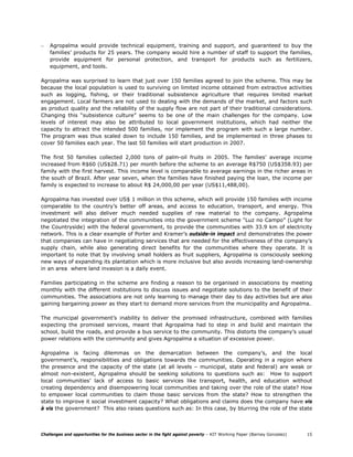 –   Agropalma would provide technical equipment, training and support, and guaranteed to buy the
    families’ products for 25 years. The company would hire a number of staff to support the families,
    provide equipment for personal protection, and transport for products such as fertilizers,
    equipment, and tools.

Agropalma was surprised to learn that just over 150 families agreed to join the scheme. This may be
because the local population is used to surviving on limited income obtained from extractive activities
such as logging, fishing, or their traditional subsistence agriculture that requires limited market
engagement. Local farmers are not used to dealing with the demands of the market, and factors such
as product quality and the reliability of the supply flow are not part of their traditional considerations.
Changing this “subsistence culture” seems to be one of the main challenges for the company. Low
levels of interest may also be attributed to local government institutions, which had neither the
capacity to attract the intended 500 families, nor implement the program with such a large number.
The program was thus scaled down to include 150 families, and be implemented in three phases to
cover 50 families each year. The last 50 families will start production in 2007.

The first 50 families collected 2,000 tons of palm-oil fruits in 2005. The families’ average income
increased from R$60 (US$28.71) per month before the scheme to an average R$750 (US$358.93) per
family with the first harvest. This income level is comparable to average earnings in the richer areas in
the south of Brazil. After year seven, when the families have finished paying the loan, the income per
family is expected to increase to about R$ 24,000,00 per year (US$11,488,00).

Agropalma has invested over US$ 1 million in this scheme, which will provide 150 families with income
comparable to the country’s better off areas, and access to education, transport, and energy. This
investment will also deliver much needed supplies of raw material to the company. Agropalma
negotiated the integration of the communities into the government scheme “Luz no Campo” (Light for
the Countryside) with the federal government, to provide the communities with 33.9 km of electricity
network. This is a clear example of Porter and Kramer’s outside-in impact and demonstrates the power
that companies can have in negotiating services that are needed for the effectiveness of the company’s
supply chain, while also generating direct benefits for the communities where they operate. It is
important to note that by involving small holders as fruit suppliers, Agropalma is consciously seeking
new ways of expanding its plantation which is more inclusive but also avoids increasing land-ownership
in an area where land invasion is a daily event.

Families participating in the scheme are finding a reason to be organised in associations by meeting
monthly with the different institutions to discuss issues and negotiate solutions to the benefit of their
communities. The associations are not only learning to manage their day to day activities but are also
gaining bargaining power as they start to demand more services from the municipality and Agropalma.

The municipal government’s inability to deliver the promised infrastructure, combined with families
expecting the promised services, meant that Agropalma had to step in and build and maintain the
school, build the roads, and provide a bus service to the community. This distorts the company’s usual
power relations with the community and gives Agropalma a situation of excessive power.

Agropalma is facing dilemmas on the demarcation between the company’s, and the local
government’s, responsibilities and obligations towards the communities. Operating in a region where
the presence and the capacity of the state (at all levels – municipal, state and federal) are weak or
almost non-existent, Agropalma should be seeking solutions to questions such as: How to support
local communities’ lack of access to basic services like transport, health, and education without
creating dependency and disempowering local communities and taking over the role of the state? How
to empower local communities to claim those basic services from the state? How to strengthen the
state to improve it social investment capacity? What obligations and claims does the company have vis
à vis the government? This also raises questions such as: In this case, by blurring the role of the state



Challenges and opportunities for the business sector in the fight against poverty – KIT Working Paper (Barney Gonzalez)   15
 