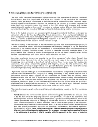 6 Emerging issues and preliminary conclusions

  The most useful theoretical framework for understanding the CSR approaches of the three companies
  in the relation with rural communities is ob Porter and Kramer’s. In the instance of our three case
  studies, Porter and Kramer’s framework of analysing the social impact of the value chain and inside-
  out and outside-in interdependence between the society and the company is a relevant instrument to
  understand how companies assess the impact of the CSR policies and strategies and manage
  relationships with suppliers. However, it’s important to continue seeking different theories to deepen
  our understanding of the impacts of CSR approaches and strategies being used by companies.

  None of the studied companies are approaching CSR through Prahalad and Hart focus on the poor as
  consumers who can be lifted out of poverty through consumption. It is a curious contradiction, as
  many companies in the global market place do perceive communities as potential markets. Whether
  Natura, Agropalma or Sambazon will change this perception in the future is uncertain, and new and
  innovative business models would be needed if this did change.

  The idea of looking at the consumers at the bottom of the pyramid, from a development perspective, is
  a rather controversial theory. Increasingly companies are developing strategies to tap the markets at
  the bottom of the pyramid, that are not really geared to having a positive impact on poverty alleviation
  but rather on increasing companies profits. The result of these new marketing strategies seems to be
  the increasing debt capacity of families in products that at the end have a negative effect in the
  families’ capacity to cover basic needs such as health, education and food.

  Currently, small-scale farmers are essential to the three companies’ value chain. Through this
  relationship, these farmers, living at the riverside and rural areas of the Amazon Estuary, are
  increasingly more connected to the global market and are slowly moving away from subsistence
  economies. This brings considerable, positive and negative, change for the communities. The
  assumption that economic development has been generally beneficial ignores the wealth of evidence
  documenting the polarizing outcomes of economic development interventions.

   Agricultural products are bought as raw materials to be processed into final products that communities
  are not necessarily familiar with. Engaging in a trading relationship to only extract products risks a
  neo-colonial approach where suppliers do not understand the market they are serving. These
  communities also have the right to enjoy the social and economic benefits of being part of the global
  market. They are citizen not just suppliers. How to change this, and how to increase the small-scale
  producer’s negotiating power in their business relationships with the private sector are still major
  challenges? How to also include the perspective of Prahalad and Hart, but in a way that really benefits
  vulnerable communities by increasing access to critical products a better prices?

  The major themes emerging from Porter and Kramer’s inside-out social impacts of the three companies
  include:

  –   Market demand: The companies’ CSR policies and increasing global demand for the products seem
      to be the main driver for engaging with small-scale producers. The use of the biodiversity-rich
      Amazon provides a unique market opportunity but also a great sustainability challenge. Small-scale
      farmers provide the companies a strategy to reduce their impact on the Amazon while able to
      report on their contribution to poverty alleviation. The inclusion of these groups in the companies’
      value chains is also essential to the companies’ ability to achieve economic growth while complying
      with their ethical commitments to forest and biodiversity conservation, and poverty alleviation.
      Some questions arising: What kind of relationship are CSR policies and strategies creating? What is
      different from traditional supplier relationships? Are producers being used as just suppliers? What is
      in the relationship for producers? What is changing with this approach? Is there a way of balancing




  Challenges and opportunities for the business sector in the fight against poverty – KIT Working Paper (Barney Gonzalez)   19
 