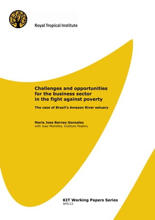 Challenges and opportunities
for the business sector
in the fight against poverty
The case of Brazil’s Amazon River estuary



Maria Jose Barney Gonzalez
with Joao Meirelles, Instituto Peabiru




                    KIT Working Papers Series
                    WPS.C3
 