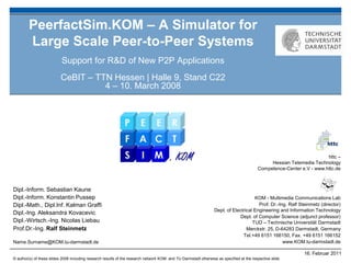 PeerfactSim.KOM – A Simulator for
        Large Scale Peer-to-Peer Systems
                           Support for R&D of New P2P Applications
                           CeBIT – TTN Hessen | Halle 9, Stand C22
                                     4 – 10. March 2008




                                                                                                                                                                       httc –
                                                                                                                                               Hessian Telemedia Technology
                                                                                                                                          Competence-Center e.V - www.httc.de



Dipl.-Inform. Sebastian Kaune
Dipl.-Inform. Konstantin Pussep                                                                                                       KOM - Multimedia Communications Lab
Dipl.-Math., Dipl.Inf. Kalman Graffi                                                                                                    Prof. Dr.-Ing. Ralf Steinmetz (director)
                                                                                                                  Dept. of Electrical Engineering and Information Technology
Dipl.-Ing. Aleksandra Kovacevic
                                                                                                                               Dept. of Computer Science (adjunct professor)
Dipl.-Wirtsch.-Ing. Nicolas Liebau                                                                                                   TUD – Technische Universität Darmstadt
Prof.Dr.-Ing. Ralf Steinmetz                                                                                                      Merckstr. 25, D-64283 Darmstadt, Germany
                                                                                                                                Tel.+49 6151 166150, Fax. +49 6151 166152
Name.Surname@KOM.tu-darmstadt.de                                                                                                                    www.KOM.tu-darmstadt.de

                                                                                                                                                              16. Februar 2011
© author(s) of these slides 2008 including research results of the research network KOM and TU Darmstadt otherwise as specified at the respective slide
 