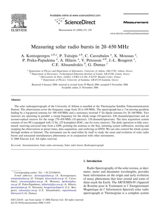 Available online at www.sciencedirect.com




                                                Measurement 41 (2008) 251–258
                                                                                                 www.elsevier.com/locate/measurement




                      Measuring solar radio bursts in 20–650 MHz
           A. Kontogeorgos a,b,*, P. Tsitsipis a,b, C. Caroubalos a, X. Moussas a,
           P. Preka-Papadema a, A. Hilaris a, V. Petoussis a,b, J.-L. Bougeret c,
                            C.E. Alissandrakis d, G. Dumas c
                a
                    Department of Physics and Department of Informatics, University of Athens, GR-15783, Athens, Greece
                     b
                       Department of Electronics, Technological Education Institute of Lamia, GR-35100, Lamia, Greece
                             c
                               Observatoire de Paris, LESIA, CNRS UA 264, F-92195 Meudon Cedex, France
                               d
                                 Department of Physics, University of Ioannina, GR-45110 Ioannina, Greece

                      Received 4 January 2006; received in revised form 29 March 2006; accepted 9 November 2006
                                                  Available online 21 November 2006




Abstract

   The solar radiospectrograph of the University of Athens is installed at the Thermopylae Satellite Telecommunication
Station. The observations cover the frequency range from 20 to 650 MHz. The spectrograph has a 7-m moving parabola
feeding by a log-period antenna for 100–650 MHz and a stationary inverted V fat dipole antenna for 20–100 MHz. Two
receivers are operating in parallel: a sweep frequency for the whole range (10 spectra/s, 630 channels/spectrum) and an
acousto-optical receiver for the range 270–450 MHz (10 spectra/s, 128 channels/spectrum). The data acquisition system
consists of two PCs (equipped with 12 bit, 225 ksamples/s DAC, one for every receiver). The daily operation is fully auto-
mated: receiving universal time from a GPS, pointing the antenna to the Sun, initiating system calibration, starting and
stopping the observations at preset times, data acquisition, and archiving on DVD. We can also control the whole system
through modem or Internet. The instrument can be used either by itself to study the onset and evolution of solar radio
bursts and associated interplanetary phenomena or in conjunction with other instruments.
Ó 2006 Elsevier Ltd. All rights reserved.

Keywords: Instrumentation; Solar radio astronomy; Solar radio bursts; Radiospectrograph




                                                                        1. Introduction

                                                                           Radio Spectrography of the solar corona, at deci-
 *
    Corresponding author. Tel.: +30 2231060181.                         meter, meter and decameter wavelengths, provides
    E-mail addresses: akontog@teilam.gr (A. Kontogeorgos),              basic information on the origin and early evolution
tsitsipis@teilam.gr (P. Tsitsipis), kkarou@di.uoa.gr (C. Carou-         of many phenomena that later extend and some of
balos), xmoussas@phys.uoa.gr (X. Moussas), ppreka@phys.                 them reach the Earth. The ARTEMIS-IV (Appareil
uoa.gr (P. Preka-Papadema), ahilaris@phys.uoa.gr (A. Hilaris),
petos@teilam.gr (V. Petoussis), bougeret@obspm.fr (J.-L. Bou-
                                                                        de Routine pour le Traitement et l’ Enregistrement
geret), calissan@cc.uoi.gr (C.E. Alissandrakis), superdumas@            Magnetique de l’ Information Spectral) solar radio
libertysurf.fr (G. Dumas).                                              spectrograph at Thermopylae is a complete system

0263-2241/$ - see front matter Ó 2006 Elsevier Ltd. All rights reserved.
doi:10.1016/j.measurement.2006.11.010
 