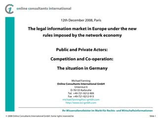 12th December 2008, Paris The legal information market in Europe under the new rules imposed by the network economy Michael Fanning Online Consultants International GmbH Unterreut 6 D-76135 Karlsruhe Tel.  +49-721-9212-909 Fax  +49-721-9212-913 [email_address] http ://www.oci-gmbh.com Public and Private Actors:  Competition and Co-operation:  The situation in Germany 