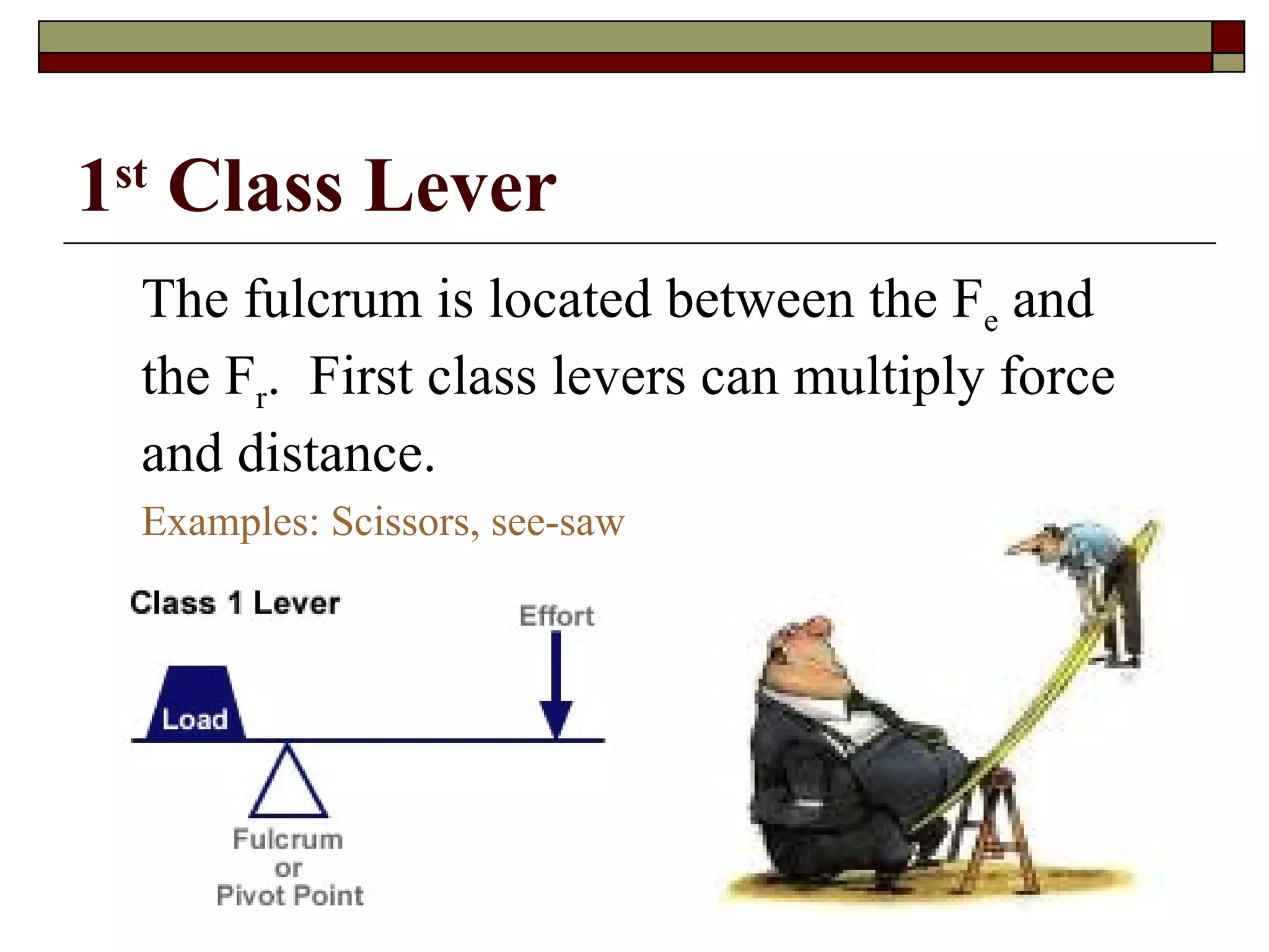1 st  Class Lever The fulcrum is located between the F e  and the F r .  First class levers can multiply force and distance. Examples: Scissors, see-saw 