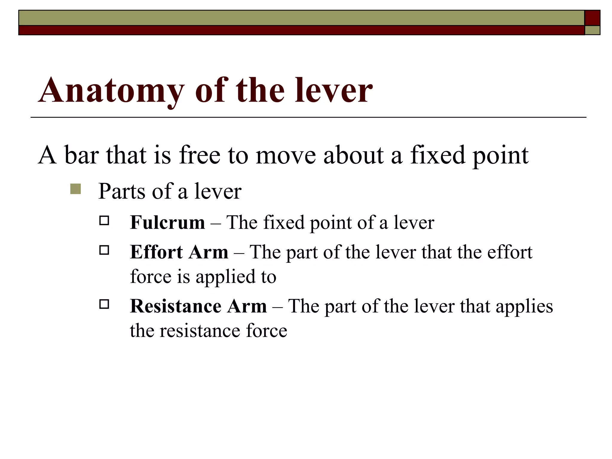 A bar that is free to move about a fixed point Parts of a lever Fulcrum  – The fixed point of a lever Effort Arm  – The part of the lever that the effort force is applied to  Resistance Arm  – The part of the lever that applies the resistance force Anatomy of the lever 