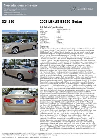 Mercedes-Benz of Fresno
  7055 N. Palm Avenue, Fresno, CA, 93650
  559-438-0300
  sbiehl@mboffresno.com
  www.fresno.mercedesdealer.com/



$24,860                                                            2008 LEXUS ES350 Sedan
                                                                   Full Vehicle Specification
                                                                   VIN:                          JTHBJ46G882167447
                                                                   Model Year:                   2008
                                                                   Exterior:                     Gold
                                                                   Interior:
                                                                   Mileage:                      59,715
                                                                   Body Style:                   Sedan
                                                                   Transmission:                 Automatic
                                                                   Fuel Type:                    Gas
                                                                   Stock Number:                 82167447

                                                                   Comments
                                                                   Fuel Consumption: City: 19 Fuel Consumption: Highway: 27 Remote power door
                                                                   locks Power windows Cruise controls on steering wheel Cruise control 4-wheel
                                                                   ABS Brakes Front Ventilated disc brakes 1st and 2nd row curtain head airbags
                                                                   Passenger Airbag Side airbag Express open/close glass sunroof Audio system
                                                                   security Digital Audio Input In-Dash 6-disc CD player MP3 player
                                                                   AM/FM/Satellite-capable Radio Radio Data System Speed Sensitive Audio Volume
                                                                   Control Surround Audio Total Number of Speakers: 8 Braking Assist ABS and
                                                                   Driveline Traction Control Stability control Privacy glass: Light Silver aluminum
                                                                   rims Wheel Diameter: 17 Wheel Width: 7 Driver and passenger knee airbags Front
                                                                   fog/driving lights Leather steering wheel trim Leather shift knob trim Genuine
                                                                   wood door trim Genuine wood center console trim Trip computer External
                                                                   temperature display Tachometer Manufacturer''s 0-60mph acceleration time
                                                                   (seconds): 6.6 Auxilliary transmission cooler Power remote driver mirror
                                                                   adjustment Heated driver mirror Heated passenger mirror Electrochromatic
                                                                   rearview mirror Power remote passenger mirror adjustment Dual illuminated
                                                                   vanity mirrors Compass Daytime running lights Remote window operation Audio
                                                                   controls on steering wheel Power remote trunk release Front and rear reading
                                                                   lights Anti-theft alarm system Cloth seat upholstery Bucket front seats Rear bench
                                                                   Rear seats center armrest with pass-thru Tilt and telescopic steering wheel
                                                                   Speed-proportional power steering Suspension class: Regular Interior air filtration
                                                                   Automatic front air conditioning Dual front air conditioning zones Tire Pressure
                                                                   Monitoring System Remote activated exterior entry lights Cargo area light Max
                                                                   cargo capacity: 15 Vehicle Emissions: ULEV II Fuel Type: Premium unleaded Fuel
                                                                   Capacity: 18.5 Instrumentation: Low fuel level Clock: In-dash Headlights off auto
                                                                   delay Dusk sensing headlights Driver Seat Head Restraint Whiplash Protection
                                                                   Head Restraint Whiplash Protection with Passenger Seat Coil front spring Regular
                                                                   front stabilizer bar Independent front suspension classification Strut front
                                                                   suspension Four-wheel Independent Suspension Coil rear spring Rear Stabilizer
                                                                   Bar: Regular Independent rear suspension Strut rear suspension Front and rear
                                                                   suspension stabilizer bars Variable intermittent front wipers Steel spare wheel rim
                                                                   Spare Tire Mount Location: Inside under cargo Chrome grille Center Console: Full
                                                                   with covered storage Overhead console: Mini with storage Curb weight: 3,580
                                                                   Gross vehicle weight: 4,679 Overall Length: 191.1 Overall Width: 71.7 Overall
                                                                   height: 57.1 Wheelbase: 109.3 Front Head Room: 37.4 Rear Head Room: 36.8 Front
                                                                   Leg Room: 42.2 Rear Leg Room: 35.9 Front Shoulder Room: 57.3 Rear Shoulder
                                                                   Room: 56.3 Front Hip Room: 55.9 Rear Hip Room: 52.8 Two 12V DC power outlets
                                                                   Seatbelt pretensioners: Front and rear Rear center seatbelt: 3-point belt Door
                                                                   reinforcement: Side-impact door beam Engine immobilizer First aid kit Floor mats:
                                                                   Carpet front and rear Cupholders: Front and rear Door pockets: Driver and
                                                                   passenger Seatback storage: 2 Tires: Width: 215 Tires: Profile: 55 Tires: Speed
                                                                   Rating: V Diameter of tires: 17.0 Type of tires: AS Tires: Prefix: P Left rear
                                                                   passenger door type: Conventional Rear door type: Trunk Right rear passenger
                                                                   door type: Conventional Body-colored bumpers Window grid antenna 4 Door V6
                                                                   3.5 Liter Automatic 6-Spd w/Overdrive FWD Traction Control ABS (4-Wheel)
                                                                   Keyless Entry Keyless Start Air Conditioning Power Door Locks Power Steering
                                                                   Telescoping Wheel AM/FM Stereo MP3 (Multi Disc) Dual Air Bags Side Air Bags
                                                                   F&R Head Curtain Air Bags Dual Power Seats Leather Moon Roof Alloy Wheels Our
                                                                   # 1 Goal is to SHOW you who & what we are, EXPLAIN to you the service we will
                                                                   provide, & to ultimately make you FEEL comfortable when you step foot into our
                                                                   Dealership!

Eligible Mercedes-Benz Certified Pre-Owned vehicle Model Years are 2003 through present. All vehicles subject to prior sale. We reserve the right to make changes without
notice and are not responsible for typographical errors. Optional and standard accessories may vary.

For more information, call 1-800-FOR-MERCEDES (1-800-367-6372), or visit MBUSA.com.
 