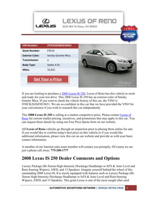 VIN Number:         JTHCK262685019631
Stock Number:       P3514
Exterior Color:     Smoky Granite Mica
Transmission:       a
Body Type:          Sedan 4 Dr.
Miles:              32,832


          Get Your e-Price


If you are looking to purchase a 2008 Lexus IS 250, Lexus of Reno has this vehicle in stock
and ready for your test drive. This 2008 Lexus IS 250 has an exterior color of Smoky
Granite Mica. If you want to check the vehicle history of this car, the VIN# is
JTHCK262685019631. We are so confident in this car that we have provided the VIN# for
your convenience if you wish to research this car independently

This 2008 Lexus IS 250 is selling at a market competitive price. Please contact Lexus of
Reno for current market pricing, incentives, and promotions that may apply to this car. You
can request those details by using our Free Price Quote form on our website.

All Lexus of Reno vehicles go through an inspection prior to placing them online for sale.
If you would like to confirm today's best price on this vehicle or if you would like
additional information, please view this car on our website and provide us with your basic
contact information.

A member of our Internet sales team member will contact you promptly. Of course we are
just a phone call away: 775-200-1777

2008 Lexus IS 250 Dealer Comments and Options
Luxury Package (Bi-Xenon High-Intensity Discharge Headlamps w/AFS & Auto Level and
Rain-Sensing Wipers), AWD, and 13 Speakers. Imagine yourself behind the wheel of this
outstanding 2008 Lexus IS. It is nicely equipped with features such as Luxury Package (Bi-
Xenon High-Intensity Discharge Headlamps w/AFS & Auto Level and Rain-Sensing
Wipers), AWD, and 13 Speakers. This great Lexus is one of the most sought after used

                        AUTOMOTIVE ADVERTISING NETWORK | VEHICLE DETAIL PAGE        1
 