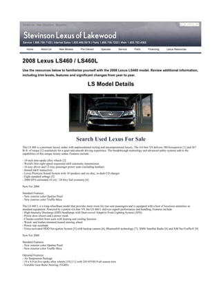 Contact Us Map | Directions Newsletter




   Home        About Us        New Models        Pre-Owned         Specials        Service   Parts    Financing      Lexus Resources




2008 Lexus LS460 / LS460L
Use the resources below to familiarize yourself with the 2008 Lexus LS460 model. Review additional information,
including trim levels, features and significant changes from year to year.

                                                       LS Model Details




                                              Search Used Lexus For Sale
The LS 460 is a premium luxury sedan with unprecedented styling and uncompromised luxury. The 4.6-liter V8 delivers 380 horsepower [1] and 367
lb-ft. of torque [1] seamlessly for a quiet and smooth driving experience. The breakthrough technology and advanced safety systems add to the
capabilities of this unique luxury sedan. Features include:

- 18-inch nine-spoke alloy wheels [2]
- World's first eight-speed sequential-shift automatic transmission
- 16-way driver and 12-way passenger power seats (including lumbar)
- HomeLink® transceiver
- Lexus Premium Sound System with 10 speakers and six-disc, in-dash CD changer
- Eight standard airbags [3]
- 2008 EPA-estimated 16 city / 24 hwy fuel economy [4]

New For 2008

Standard Features:
- New exterior color Opaline Pearl
- New exterior color Truffle Mica

The LS 460 L is a long-wheelbase model that provides more room for rear-seat passengers and is equipped with a host of luxurious amenities as
standard equipment. Powered by a potent 4.6-liter V8, the LS 460 L delivers superb performance and handling. Features include:
- High-Intensity Discharge (HID) headlamps with Dual-swivel Adaptive Front Lighting System (AFS)
- Power door closers and a power trunk
- Climate-comfort front seats with heating and cooling function
- Wood- and leather-trimmed heated steering wheel
- Power rear sunshade
- Voice-activated HDD Navigation System [5] with backup camera [6], Bluetooth® technology [7], XM® Satellite Radio [8] and XM NavTraffic® [9]

New For 2008

Standard Features:
- New exterior color Opaline Pearl
- New exterior color Truffle Mica

Optional Features:
- Air Suspension Package
- 19 x 8.0-in five-spoke alloy wheels [10] [11] with 245/45VR19-all season tires
- Variable Gear-Ratio Steering (VGRS)
 