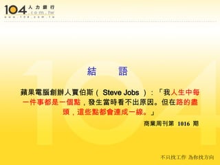 蘋果電腦創辦人賈伯斯（ Steve Jobs ）：「我 人生中每一件事都是一個點 ，發生當時看不出原因。但在 路的盡頭，這些點都會連成一線。 」   商業周刊第  1016  期 結  語 不只找工作 為你找方向 