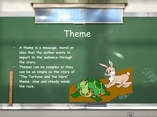 Theme  A theme is a message, moral or idea that the author wants to impart to the audience through the story. Themes can be complex or they can be as simple as the story of “The Tortoise and the Hare” theme, slow and steady winds the race. 