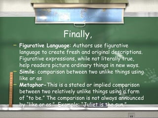 Finally,  Figurative Language : Authors use figurative language to create fresh and original descriptions. Figurative expressions, while not literally true, help readers picture ordinary things in new ways.  Simile : comparison between two unlike things using like or as Metaphor- This is a stated or implied comparison between two relatively unlike things using a form of “to be.” The comparison is not always announced by “like or as.”  Example:  “Juliet is the sun.”  