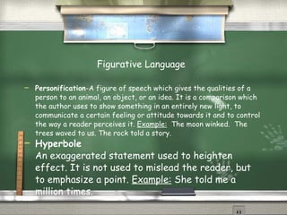 Figurative Language   Personification -A figure of speech which gives the qualities of a person to an animal, an object, or an idea. It is a comparison which the author uses to show something in an entirely new light, to communicate a certain feeling or attitude towards it and to control the way a reader perceives it.  Example:   The moon winked.  The trees waved to us. The rock told a story. Hyperbole An exaggerated statement used to heighten effect. It is not used to mislead the reader, but to emphasize a point.  Example:  She told me a million times. 