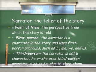 Narrator-the teller of the story ▪  Point of View:  the perspective from which the story is told  •  First-person - the narrator is a character in the story and uses first-person pronouns, such as I , me, we, and us. •  Third-person - the narrator is not a character; he or she uses third-person pronouns, such as he, she, it, they, them. 