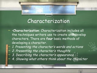Characterization • Characterization : Characterization includes all the techniques writers use to create and develop characters. There are  four  basic methods of developing a character. 1. Presenting the character’s words and actions 2. Presenting the character’s thoughts 3. Describing the character’s appearance 4. Showing what others think about the character 