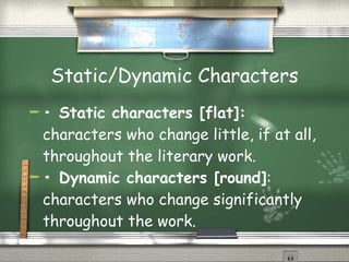 Static/Dynamic Characters •  Static characters [flat]:  characters who change little, if at all, throughout the literary work. •  Dynamic characters [round] : characters who change significantly throughout the work.  