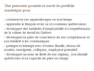 Une personne pourrait se servir du portfolio
numérique pour
- commencer ses apprentissages en tout temps
- apprendre le français et les us et coutumes québécoises
- developper des habiletés d'employabilité et compréhension
de la culture de travail du Québec
- développer sa prise de conscience de ses compétences et
son habileté à les communiquer
- partager et interagir avec d'autres (famille, réseau de
soutien, enseigants, collègues, employeur potentiel)
- developper un sens de fiertè de ses origines, son identité
québécoise et sa capacité de prise en charge
 