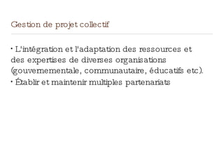 Gestion de projet collectif
•
L'intégration et l'adaptation des ressources et
des expertises de diverses organisations
(gouvernementale, communautaire, éducatifs etc).
•
Établir et maintenir multiples partenariats
 