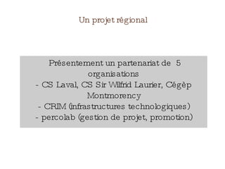 Un projet régional
Présentement un partenariat de 5
organisations
- CS Laval, CS Sir Wilfrid Laurier, Cégèp
Montmorency
- CRIM (infrastructures technologiques)
- percolab (gestion de projet, promotion)
 