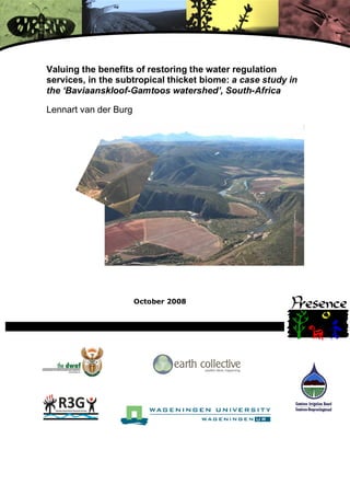 Valuing the benefits of restoring the water regulation
services, in the subtropical thicket biome: a case study in
the ‘Baviaanskloof-Gamtoos watershed’, South-Africa

Lennart van der Burg




                       October 2008




                                (University logo)
 