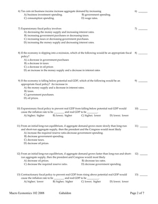 6) Tax cuts on business income increase aggregate demand by increasing                                  6) _______
           A) business investment spending.                 B) government spending.
           C) consumption spending.                        D) wage rates.



      7) Expansionary fiscal policy involves                                                                  7) _______
           A) decreasing the money supply and increasing interest rates.
           B) increasing government purchases or decreasing taxes.
           C) increasing taxes or decreasing government purchases.
           D) increasing the money supply and decreasing interest rates.



      8) If the economy is slipping into a recession, which of the following would be an appropriate fiscal   8) _______
         policy?
            A) a decrease in government purchases
             B) a decrease in taxes
             C) a decrease in oil prices
            D) an increase in the money supply and a decrease in interest rates



      9) If the economy is falling below potential real GDP, which of the following would be an               9) _______
         appropriate fiscal policy? An increase in
            A) the money supply and a decrease in interest rates.
             B) taxes.
             C) government purchases.
            D) oil prices.



     10) Expansionary fiscal policy to prevent real GDP from falling below potential real GDP would           10) ______
         cause the inflation rate to be ________ and real GDP to be ________.
           A) higher; higher           B) lower; higher        C) higher; lower        D) lower; lower



     11) From an initial long-run equilibrium, if aggregate demand grows more slowly than long-run            11) ______
         and short-run aggregate supply, then the president and the Congress would most likely
           A) increase the required reserve ratio.decrease government spending.
            B) decrease government spending.
           C) decrease taxes.
           D) decrease oil prices.



     12) From an initial long-run equilibrium, if aggregate demand grows faster than long-run and short-      12) ______
         run aggregate supply, then the president and Congress would most likely
           A) decrease oil prices.                            B) decrease tax rates.
           C) decrease the required reserve ratio.            D) decrease government spending.



     13) Contractionary fiscal policy to prevent real GDP from rising above potential real GDP would          13) ______
         cause the inflation rate to be ________ and real GDP to be _________.
           A) higher; lower            B) higher; higher       C) lower; higher        D) lower; lower



Macro Economics 102 2008                  Gabaldon                                                       Page 2 of 7
 