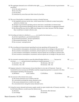 14) The aggregate demand curve will shift to the right ________ the initial increase in government        14) ______
         purchases.
           A) by the same amount as
           B) by more than
           C) by less than
           D) sometimes by more than and other times by less than



     15) The use of fiscal policy to stabilize the economy is limited because                                  15) ______
           A) the legislative process can be slow, which means that it is difficult to make fiscal policy
              actions in a timely way.
           B) changes in government spending and tax rates have a small effect on interest rates.
           C) changes in government spending and tax rates have a small effect on aggregate demand.
           D) the Internal Revenue Service (IRS) resist changes in tax rates, because of all the changes
              they would have to make to the tax code.



     16) Crowding out refers to a decline in ________ as a result of an increase in ________.                  16) ______
           A) private expenditures; government purchases
           B) government purchases; private expenditures
           C) government purchases; tax rates
           D) tax revenues; unemployment



     17) The crowding out of government spending by private spending will be greater the                       17) ______
           A) less sensitive consumption, investment, and net exports are to changes in the price level.
           B) less sensitive consumption, investment, and net exports are to changes in interest rates.
           C) more sensitive consumption, investment, and net exports are to changes in interest rates.
           D) more sensitive consumption, investment, and net exports are to changes in the price level.



     18) An economic expansion tends to cause the federal budget deficit to ________ because tax               18) ______
         revenues ________ and government spending on transfer payments ________.
           A) decrease; rise; fall                          B) decrease; fall; rise
           C) increase; rise; fall                          D) increase; fall; rise

     19) Suppose instead of a fixed amount of taxes that there is a tax rate of 10 percent. If pre-tax         19) ______
         household income increases by $10 billion and the marginal propensity to consume is 0.8, then
         consumption spending will increase by
           A) $8 billion.            B) $7.2 billion.         C) $9 billion.             D) $1 billion.

     20) An increase in the interest rate causes                                                               20) ______
          A) the money demand curve to shift to the left.
           B) a movement up along the money demand curve.
           C) the money demand curve to shift to the right.
           D) a movement down along the money demand curve.

     21) Using the money demand and money supply model, an open market sale of Treasury securities             21) ______
         by the Federal Reserve would cause the interest rate to
           A) decrease.                                        B) increase, then decrease.
           C) not change.                                     D) increase.


Macro Economics 102 2008                  Gabaldon                                                          Page 3 of 7
 