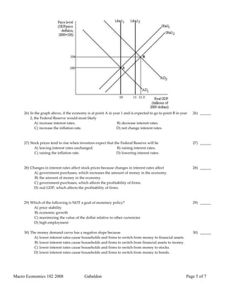 26) In the graph above, if the economy is at point A in year 1 and is expected to go to point B in year   26) ______
         2, the Federal Reserve would most likely
            A) increase interest rates.                        B) decrease interest rates.
            C) increase the inflation rate.                    D) not change interest rates.



     27) Stock prices tend to rise when investors expect that the Federal Reserve will be                      27) ______
           A) leaving interest rates unchanged.                 B) raising interest rates.
            C) raising the inflation rate.                     D) lowering interest rates.



     28) Changes in interest rates affect stock prices because changes in interest rates affect                28) ______
           A) government purchases, which increases the amount of money in the economy.
           B) the amount of money in the economy.
           C) government purchases, which affects the profitability of firms.
           D) real GDP, which affects the profitability of firms.



     29) Which of the following is NOT a goal of monetary policy?                                              29) ______
          A) price stability
          B) economic growth
          C) maximizing the value of the dollar relative to other currencies
          D) high employment

     30) The money demand curve has a negative slope because                                                   30) ______
           A) lower interest rates cause households and firms to switch from money to financial assets.
           B) lower interest rates cause households and firms to switch from financial assets to money.
           C) lower interest rates cause households and firms to switch from money to stocks.
           D) lower interest rates cause households and firms to switch from money to bonds.




Macro Economics 102 2008                   Gabaldon                                                        Page 5 of 7
 