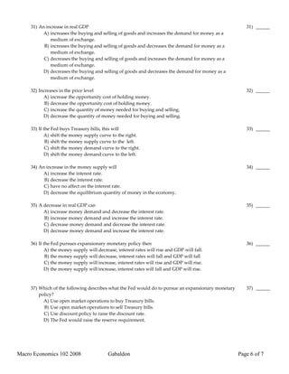 31) An increase in real GDP                                                                        31) ______
          A) increases the buying and selling of goods and increases the demand for money as a
              medium of exchange.
           B) increases the buying and selling of goods and decreases the demand for money as a
              medium of exchange.
           C) decreases the buying and selling of goods and increases the demand for money as a
              medium of exchange.
           D) decreases the buying and selling of goods and decreases the demand for money as a
              medium of exchange.

     32) Increases in the price level                                                                   32) ______
           A) increase the opportunity cost of holding money.
            B) decrease the opportunity cost of holding money.
            C) increase the quantity of money needed for buying and selling.
           D) decrease the quantity of money needed for buying and selling.

     33) If the Fed buys Treasury bills, this will                                                      33) ______
            A) shift the money supply curve to the right.
             B) shift the money supply curve to the left.
             C) shift the money demand curve to the right.
            D) shift the money demand curve to the left.

     34) An increase in the money supply will                                                           34) ______
          A) increase the interest rate.
           B) decrease the interest rate.
           C) have no affect on the interest rate.
           D) decrease the equilibrium quantity of money in the economy.

     35) A decrease in real GDP can                                                                     35) ______
           A) increase money demand and decrease the interest rate.
           B) increase money demand and increase the interest rate.
           C) decrease money demand and decrease the interest rate.
           D) decrease money demand and increase the interest rate.

     36) If the Fed pursues expansionary monetary policy then                                           36) ______
            A) the money supply will decrease, interest rates will rise and GDP will fall.
             B) the money supply will decrease, interest rates will fall and GDP will fall
             C) the money supply will increase, interest rates will rise and GDP will rise.
            D) the money supply will increase, interest rates will fall and GDP will rise.



     37) Which of the following describes what the Fed would do to pursue an expansionary monetary      37) ______
         policy?
           A) Use open market operations to buy Treasury bills.
           B) Use open market operations to sell Treasury bills.
           C) Use discount policy to raise the discount rate.
           D) The Fed would raise the reserve requirement.




Macro Economics 102 2008                   Gabaldon                                                  Page 6 of 7
 