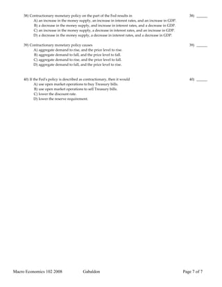 38) Contractionary monetary policy on the part of the Fed results in                                  38) ______
           A) an increase in the money supply, an increase in interest rates, and an increase in GDP.
           B) a decrease in the money supply, and increase in interest rates, and a decrease in GDP.
           C) an increase in the money supply, a decrease in interest rates, and an increase in GDP.
           D) a decrease in the money supply, a decrease in interest rates, and a decrease in GDP.

     39) Contractionary monetary policy causes                                                             39) ______
           A) aggregate demand to rise, and the price level to rise.
           B) aggregate demand to fall, and the price level to fall.
           C) aggregate demand to rise, and the price level to fall.
           D) aggregate demand to fall, and the price level to rise.



     40) If the Fed's policy is described as contractionary, then it would                                 40) ______
            A) use open market operations to buy Treasury bills.
             B) use open market operations to sell Treasury bills.
             C) lower the discount rate.
            D) lower the reserve requirement.




Macro Economics 102 2008                   Gabaldon                                                     Page 7 of 7
 