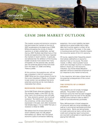 GFAM 2008 Market Outloo k
The investor anxiety and economic concerns
that dominated the markets at the end of
2007 accelerated at the beginning of 2008.
While anticipating the timing of market
reactions is, at best, problematic, we feel
that our 2007 Outlook identified many of the
trends and opportunities that have impacted
the markets in recent months. In particular,
we believed that the deflation of the housing
bubble would be more severe than many
anticipated. On the positive side, we also
saw the potential opportunities that arose
from the weak U.S. dollar and falling
Treasury yields.
At this juncture, the questions are: will we
see a recession in the U.S. economy in
2008? What are the unique drivers (if any) to
the current slowdown? Clearly, no forecast
is ever certain, but we believe that some
potential outcomes are far more likely to
materialize than others.
Recession Possibilities?

Some Wall Street observers believe that
the recession began in late 2007 On the
.
other hand, the consensus view still calls
for “slow economic growth, but no actual
recession. But before you take solace in
”
the consensus, similar views have been
expressed in the past, even after recessions
had already begun. It is our belief that yes, a
recession is likely for 2008.
We believe that the drivers behind the
recent volatility have not fully played
themselves out. Rather than the typical
economic cycle of contraction following

035 (02/08)

expansion, the current volatility has been
sparked by an asset bubble tied to debt,
debt that must be repaid or written off as
asset prices shrink. The asset, in this case,
is housing prices and how it directly impacts
the consumer sector of the U.S. economy.
Of course, opportunities frequently present
themselves well before an economic
downturn has run its course. The stock
market, in effect, tries to predict future
worth and may begin to price in a recovery
before it shows up in the economic
indicators. Our Active Asset Allocation
approach will be an essential component of
our response to any market turnaround.
In the meantime, let’s take a closer look at
the potential consequences of the current
credit crunch.
T h e E f f e c t s o f a Cr e d i t
Cr u n c h

The problems are not simply mortgage
defaults. The problem has been an
American consumer that has seen sluggish
wage growth since the start of the decade
and felt more inclined to take on debt in
order to fund discretionary purchases.
Now, delinquencies in broad categories
of consumer debt are rising noticeably, as
well as in commercial real estate and other
business loans. Banks are taking losses
on credit cards and car loans, and as some
credit card companies report consumers
are now both cutting back on spending and
paying their bills late.

Genworth Financial Asset Management, Inc.

 