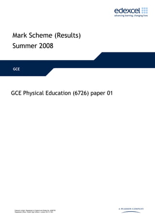 Mark Scheme (Results)
Summer 2008


GCE




GCE Physical Education (6726) paper 01




 Edexcel Limited. Registered in England and Wales No. 4496750
 Registered Office: One90 High Holborn, London WC1V 7BH
 