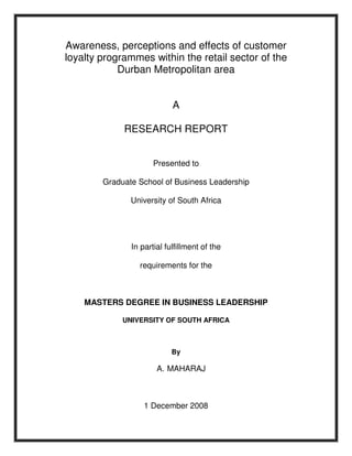 Awareness, perceptions and effects of customer
loyalty programmes within the retail sector of the
Durban Metropolitan area
A
RESEARCH REPORT
Presented to
Graduate School of Business Leadership
University of South Africa
In partial fulfillment of the
requirements for the
MASTERS DEGREE IN BUSINESS LEADERSHIP
UNIVERSITY OF SOUTH AFRICA
By
A. MAHARAJ
1 December 2008
 