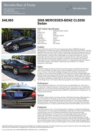 Mercedes-Benz of Fresno
  7055 N. Palm Avenue, Fresno, CA, 93650
  559-438-0300
  sbiehl@mboffresno.com
  www.fresno.mercedesdealer.com/



$48,995                                                            2008 MERCEDES-BENZ CLS550
                                                                   Sedan
                                                                   Full Vehicle Specification
                                                                   VIN:                          WDDDJ72X88A134302
                                                                   Model Year:                   2008
                                                                   Exterior:                     Black
                                                                   Interior:                     Charcoal Leather
                                                                   Mileage:                      31,712
                                                                   Body Style:                   Sedan
                                                                   Transmission:                 Automatic
                                                                   Fuel Type:                    Gas
                                                                   Stock Number:                 8A134302

                                                                   Comfort
                                                                   Power Glass Sunroof with Tilt and Express open/close, COMAND (Cockpit
                                                                   Management and Data) Navigation, AM/FM Weatherband Radio/CD Player, SIRIUS
                                                                   Satellite Radio, Harman Kardon LOGIC7 Digital Surround Sound System, 6-disc CD
                                                                   Changer, Auxiliary Input Jack (in glove box) for MP3 iPod Devices, Multi-Function
                                                                   Steering Wheel, 10-Way Electric Adjustable Front Seats with Memory, 4-Zone
                                                                   Automatic Climate Control, Cruise Control, Remote Central Locking, SmartKey,
                                                                   Power Windows with Express up/down, Automatic Dimming Mirrors, Electric
                                                                   Adjustable Tilt and Telescoping Steering Column, Integrated Garage Door Opener,
                                                                   Intermittent Wipers, Rain Sensor, High Gloss Laurel Wood Trim, Leather
                                                                   Upholstery, Floor Mats

                                                                   Safety
                                                                   TeleAid Emergency Calling and Communication System, Steel Reinforced Cabin
                                                                   with Front and Rear Crumple Zones, 3-Point Seatbelts with Pre-Tensioners and
                                                                   Force Limiters, Front Dual-Two-Stage Airbags, Front and Rear Side Window
                                                                   Airbags, Front and Rear Side Airbags, Driver Side Knee Airbag, 4-Wheel ABS Disc
                                                                   Brakes, Brake Assist System (BAS), Electronic Stability Program (ESP), PRE-SAFE
                                                                   (Predictive Occupant Protection System), Rollover Sensor, Anti-theft Alarm System
                                                                   with Engine Immobilizer, Night Security Illumination, Emergency Trunk Release
                                                                   Inside Cargo Area, Tire Pressure Monitoring System, Panic Button Remote Control

                                                                   Performance
                                                                   382-horsepower @ 6000 rpm, 391 lb-ft of torque @ 2800-4800 rpm, 0-60 mph in
                                                                   5.4 Seconds, 7-Speed Automatic Transmission with Touchshift, Front Independent
                                                                   Suspension 4-Link with Anti-dive Geometry, Rear Independent Suspension 5-Arm
                                                                   Multi-Link with Anti-squat Geometry, AIRMATIC Dual-Control Air Suspension, 18"
                                                                   7-Spoke Alloy Wheels

                                                                   Options
                                                                   18" AMG 5-Spoke Single Tone Alloy Wheels, AMG Sport Package, AMG Sportline,
                                                                   Active Ventilated Front Seats, Bi-Xenon Active Light System, DVD COMAND
                                                                   (Cockpit Management and Data) Navigation, Electronic Trunk Closer, Headlamp
                                                                   Washing System, Keyless Go, Parktronic, Phone Prewiring, Power Rear-Window
                                                                   Sunshade, Premium II, Steering Wheel Mounted Gearshift Paddles, Voice Control

                                                                   Comments
                                                                   Fuel Consumption: City: 14 Fuel Consumption: Highway: 21 Memorized Settings
                                                                   including door mirror(s) Memorized Settings including HVAC Memorized Settings
                                                                   including rear view mirror Memorized Settings including steering wheel
                                                                   Memorized Settings for 3 drivers Driver and passenger seat memory Remote
                                                                   power door locks Power windows Cruise control 4-wheel ABS Brakes Front
                                                                   Ventilated disc brakes 1st and 2nd row curtain head airbags Passenger Airbag
                                                                   Side airbag Rear air conditioning with separate controls Express open/close glass
                                                                   sunroof Audio system security Digital Audio Input In-Dash single CD player MP3
                                                                   player Audio System Premium Brand Speakers: Harman/Kardon AM/FM/Satellite

Eligible Mercedes-Benz Certified Pre-Owned vehicle Model Years are 2003 through present. All vehicles subject to prior sale. We reserve the right to make changes without
notice and are not responsible for typographical errors. Optional and standard accessories may vary.

For more information, call 1-800-FOR-MERCEDES (1-800-367-6372), or visit MBUSA.com.
 