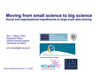 Moving from small science to big science   Social and organizational impediments to large scale data sharing Eric T. Meyer, PhD Research Fellow Oxford Internet Institute University of Oxford [email_address] Oxford e-Research 08, Sept 11-13, 2008 