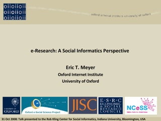 e-Research: A Social Informatics Perspective   Eric T. Meyer Oxford Internet Institute University of Oxford 31 Oct 2008: Talk presented to the Rob Kling Center for Social Informatics, Indiana University, Bloomington, USA Oxford e-Social Science Project 