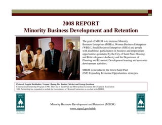 2008 REPORT
        Minority Business Development and Retention
                                                                           The goal of MBDR is to increase Minority
                                                                           Business Enterprises (MBEs), Women Business Enterprises
                                                                           (WBEs), Small Business Enterprises (SBEs) and people
                                                                           with disabilities participation in business and employment
                                                                           opportunities generated by the City of Saint Paul, Housing
                                                                           and Redevelopment Authority and the Department of
                                                                           Planning and Economic Development housing and economic
                                                                           development activities.

                                                                           MBDR is included in the Invest Saint Paul
                                                                           (ISP) Expanding Economic Opportunities strategies.



Pictured: Angela Burkhalter, Yvonne Cheung Ho, Readus Fletcher and George Jacobson
Construction Partnership Program (CPP), The City of Saint Paul and Metropolitan Economic Development Association
2008 Partnership has expanded to include the Association of Women Contractors as co-chair with MEDA.




                                      Minority Business Development and Retention (MBDR)
                                                      www.stpaul.gov/mbdr
 