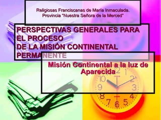 PERSPECTIVAS GENERALES PARA EL PROCESO DE LA MISIÓN CONTINENTAL PERMANENTE Misión Continental a la luz de Aparecida Religiosas Franciscanas de María Inmaculada. Provincia “Nuestra Señora de la Merced” 