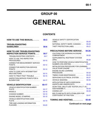 00-1
GROUP 00
GENERAL
CONTENTS
HOW TO USE THIS MANUAL. . . . . . 00-3
TROUBLESHOOTING
GUIDELINES . . . . . . . . . . . . . . . . . . . 00-6
HOW TO USE TROUBLESHOOTING/
INSPECTION SERVICE POINTS. . . . 00-7
TROUBLESHOOTING CONTENTS . . . . . . 00-7
HOW TO USE THE INSPECTION
PROCEDURES. . . . . . . . . . . . . . . . . . . . . . 00-10
CONNECTOR MEASUREMENT SERVICE
POINTS. . . . . . . . . . . . . . . . . . . . . . . . . . . . 00-12
CONNECTOR INSPECTION SERVICE
POINTS. . . . . . . . . . . . . . . . . . . . . . . . . . . . 00-14
HOW TO COPE WITH INTERMITTENT
MALFUNCTIONS . . . . . . . . . . . . . . . . . . . . 00-15
HOW TO TREAT PAST TROUBLE . . . . . . 00-16
INSPECTION SERVICE POINTS FOR A
BLOWN FUSE . . . . . . . . . . . . . . . . . . . . . . 00-17
VEHICLE IDENTIFICATION . . . . . . . 00-17
VEHICLE IDENTIFICATION NUMBER
PLATE. . . . . . . . . . . . . . . . . . . . . . . . . . . . . 00-17
MODELS. . . . . . . . . . . . . . . . . . . . . . . . . . . 00-18
CHASSIS NUMBER . . . . . . . . . . . . . . . . . . 00-19
ENGINE MODEL STAMPING. . . . . . . . . . . 00-19
VEHICLE IDENTIFICATION CODE
PLATE. . . . . . . . . . . . . . . . . . . . . . . . . . . . . 00-19
TIRE AND LOADING INFORMATION
PLACARD . . . . . . . . . . . . . . . . . . . . . . . . . . 00-20
VEHICLE SAFETY CERTIFICATION
LABEL . . . . . . . . . . . . . . . . . . . . . . . . . . . . . 00-20
NATIONAL SAFETY MARK <CANADA> . . 00-20
THEFT PROTECTION LABEL . . . . . . . . . . 00-21
PRECAUTIONS BEFORE SERVICE . 00-26
CAUTIONS FOR WORKING IN ENGINE
COMPARTMENT . . . . . . . . . . . . . . . . . . . . 00-26
SUPPLEMENTAL RESTRAINT SYSTEM
(SRS). . . . . . . . . . . . . . . . . . . . . . . . . . . . . . 00-26
HOW TO PERFORM VEHICLE IDENTIFICATION
NUMBER (VIN) WRITING . . . . . . . . . . . . . . 00-27
INITIALIZATION PROCEDURE FOR LEARNING
VALUE IN MFI ENGINE . . . . . . . . . . . . . . . 00-31
ENGINE IDLING LEARNING
PROCEDURE . . . . . . . . . . . . . . . . . . . . . . . 00-32
TIMING CHAIN MAINTENANCE. . . . . . . . . 00-33
SERVICING ELECTRICAL SYSTEM . . . . . 00-37
VEHICLE WASHING . . . . . . . . . . . . . . . . . . 00-38
APPLICATION OF ANTI-CORROSION
AGENTS AND UNDERCOATS . . . . . . . . . . 00-38
SCAN TOOL (MULTI USE TESTER { M.U.T.-III }
SUB ASSEMBLY) . . . . . . . . . . . . . . . . . . . . 00-39
CODING LIST . . . . . . . . . . . . . . . . . . . . . . . 00-39
BOLTS AND NUTS WITH STABILIZER FOR
COEFFICIENT OF FRICTION. . . . . . . . . . . 00-47
TOWING AND HOISTING. . . . . . . . . . 00-48
Continued on next page
 