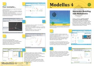 Four examples...
                                                                                                                                    Modellus 4
                                                                                                                                    2008                                                                                                       http://modellus.fct.unl.pt

   The Dino starts moving to the right with acceleration
   pointing to the left…
   Before starting the motion, it is possible to define the
   initial position, the initial velocity and the acceleration,                                                                                                                                                         Interactive Modelling
                                                                                                                                                                                                                        with Mathematics
   dragging the corresponding Vectors.
   In the graphs drawn, the second graph represents the
   derivative of the first and the third graph represents
   the derivative of the second…



                                                                                                                                                                                                                        Modellus is designed to introduce students
                                                                                                                                                                                                                        and teachers in scientific computation,
                                                                                                                                                                                                                        namely through the analysis and exploration of
                                                                                                                                                                                                                        mathematical models based on functions, iterations
                                                                                                                                                                                                                        and differential equations. For example, it allows
                                                                                                                                                                                                                        the construction and analysis of models illustrating
                                                                                                                                                                                                                        Newton’s reasoning when comparing the motion of
                                                                           A stroboscopic photo of a collision was placed as a
                                                                                                                                                                                                                        a projectile and the motion of a satellite.
                                                                           background in the workspace...                           The development of Modellus 4 is being done with generous support from the Portu-
                                                                                                                                    guese Ministry of Education (DGIDC), the Portuguese Foundation for Science and
                                                                           Three Vectors were created to measure, in an arbitrary   Technology (FCT), the European Community, the Institute of Physics (UK) and the
                                                                           scale, the linear momentum of each object, before and    research unit UIED-FCTUNL.

                                                                           after the collision…
                                                                           Dragging the Vectors it is easy to check the
                                                                           conservation of the linear momentum...



                                                                                                                                    The Modellus installation program includes many
                                                                                                                                    examples and others are regularly added to the web
                                                                                                                                    site http://modellus.fct.unl.pt.
                                                                                                                                    Besides the Modellus files, the web site also contains
                                                                                                                                    several documents for students and teachers from
                                                                                                                                    basic learning levels to higher education. These
   The side of a square was defined…                                                                                                documents are regularly updated.
   The area and the perimeter were calculated…
   The square was represented by Geometrical Objects                                                                                In the figure, an example that illustrates the use of
   (Segments), which may be linked in succession…                                                                                   sinusoidal functions in an oscilloscope. With this model
   Several Pens were created to represent relations                                                                                 it is possible to analyse the frequency, the amplitude
   between area and perimeter, etc…                                                                                                 and other aspects of periodic sinusoidal signals.




                                                                                                                                    Model of the motion of a bouncing ball: the vertical
                                                                       A model was created using a system of ordinary               trajectory of the ball and several graphs for physical
                                                                       differential equations (which represent the instantaneous    quantities as functions of time may be visualised
                                                                       rate of change of products and reactants…).                  simultaneously. It is also possible to attribute a certain
                                                                       The model assumes plausible reaction velocities…             initial velocity to the ball and to study the ideal case
                                                                       Several Level Indicators (Bars) and Pens were created to     when there is no energy dissipation.
                                                                       represent parameters and initial values…
                                                                       Play / Pause executes the model…
                                                                       Using the mouse it is possible to dynamically change
                                                                       the concentration values and observe how the system
                                                                       behaves when there is a change in the concentration of



Modellu
Modellus 4
                                                                       the chemical species…


2008                                                         http://m de
                                                             http:// odellus.fct.unl.pt
                                                             http://modellus.fct.unl.pt
                                                                  /           ct      t
 