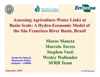 Assessing Agriculture-Water Links at
   Basin S l
   B i Scale: A H d E
                Hydro-Economic Model of
                               i M d l f
    the São Francisco River Basin, Brazil

                          Marco Maneta
                          Marcelo Torres
                          Stephen Vosti
    Center for Natural   Wesley Wallender
    Resources Policy
    Analysis
    A l i -- CNRPA         SFRB Team
September 2008                              UCD/Embrapa
 