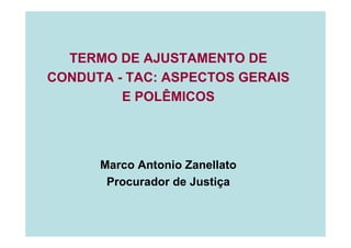 TERMO DE AJUSTAMENTO DE
CONDUTA - TAC: ASPECTOS GERAIS
E POLÊMICOS
Marco Antonio Zanellato
Procurador de Justiça
 