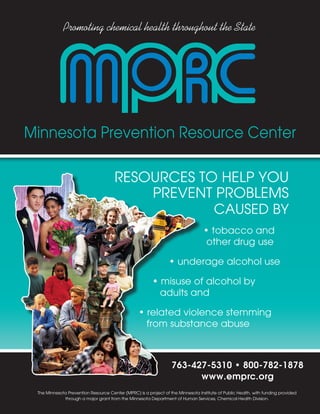Promoting chemical health throughout the State




Minnesota Prevention Resource Center

                                      RESOURCES TO HELP YOU
                                          PREvEnT PROBLEMS
                                                  CAUSED BY
                                                                                  • tobacco and
                                                                                   other drug use

                                                                 • underage alcohol use

                                                         • misuse of alcohol by
                                                           adults and

                                                  • related violence stemming
                                                    from substance abuse



                                                                  763-427-5310 • 800-782-1878
                                                                        www.emprc.org
 The Minnesota Prevention Resource Center (MPRC) is a project of the Minnesota Institute of Public Health, with funding provided
             through a major grant from the Minnesota Department of Human Services, Chemical Health Division.
 