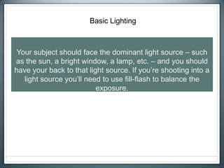 Basic Lighting
Your subject should face the dominant light source – such
as the sun, a bright window, a lamp, etc. – and you should
have your back to that light source. If you’re shooting into a
light source you’ll need to use fill-flash to balance the
exposure.
 