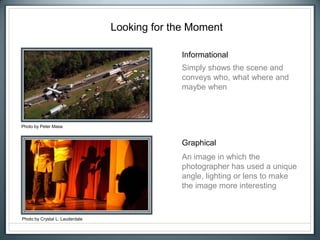 Looking for the Moment
Informational
Graphical
Photo by Crystal L. Lauderdale
Photo by Peter Masa
Simply shows the scene and
conveys who, what where and
maybe when
An image in which the
photographer has used a unique
angle, lighting or lens to make
the image more interesting
 
