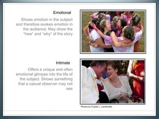 Emotional
Intimate
Photos by Crystal L. Lauderdale
Shows emotion in the subject
and therefore evokes emotion in
the audience; May show the
“how” and “why” of the story
Offers a unique and often
emotional glimpse into the life of
the subject. Shows something
that a casual observer may not
see
 