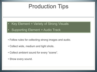 Production Tips
• Key Element = Variety of Strong Visuals
• Supporting Element = Audio Track
• Follow rules for collecting strong images and audio.
• Collect wide, medium and tight shots.
• Collect ambient sound for every “scene”.
• Show every sound.
 
