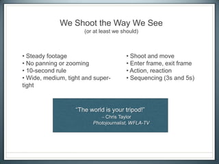 We Shoot the Way We See
(or at least we should)
• Steady footage
• No panning or zooming
• 10-second rule
• Wide, medium, tight and super-
tight
• Shoot and move
• Enter frame, exit frame
• Action, reaction
• Sequencing (3s and 5s)
 